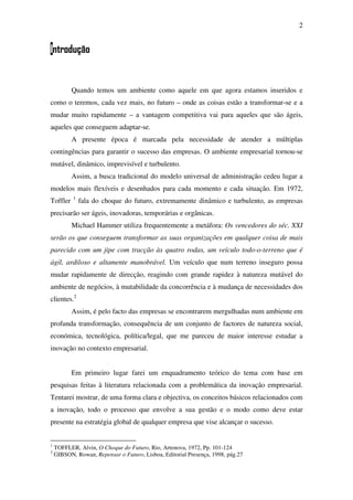 2
Introdução
Quando temos um ambiente como aquele em que agora estamos inseridos e
como o teremos, cada vez mais, no futuro – onde as coisas estão a transformar-se e a
mudar muito rapidamente – a vantagem competitiva vai para aqueles que são ágeis,
aqueles que conseguem adaptar-se.
A presente época é marcada pela necessidade de atender a múltiplas
contingências para garantir o sucesso das empresas. O ambiente empresarial tornou-se
mutável, dinâmico, imprevisível e turbulento.
Assim, a busca tradicional do modelo universal de administração cedeu lugar a
modelos mais flexíveis e desenhados para cada momento e cada situação. Em 1972,
Toffler 1
fala do choque do futuro, extremamente dinâmico e turbulento, as empresas
precisarão ser ágeis, inovadoras, temporárias e orgânicas.
Michael Hammer utiliza frequentemente a metáfora: Os vencedores do séc. XXI
serão os que conseguem transformar as suas organizações em qualquer coisa de mais
parecido com um jipe com tracção às quatro rodas, um veículo todo-o-terreno que é
ágil, ardiloso e altamente manobrável. Um veículo que num terreno inseguro possa
mudar rapidamente de direcção, reagindo com grande rapidez à natureza mutável do
ambiente de negócios, à mutabilidade da concorrência e à mudança de necessidades dos
clientes.2
Assim, é pelo facto das empresas se encontrarem mergulhadas num ambiente em
profunda transformação, consequência de um conjunto de factores de natureza social,
económica, tecnológica, política/legal, que me pareceu de maior interesse estudar a
inovação no contexto empresarial.
Em primeiro lugar farei um enquadramento teórico do tema com base em
pesquisas feitas à literatura relacionada com a problemática da inovação empresarial.
Tentarei mostrar, de uma forma clara e objectiva, os conceitos básicos relacionados com
a inovação, todo o processo que envolve a sua gestão e o modo como deve estar
presente na estratégia global de qualquer empresa que vise alcançar o sucesso.
1
TOFFLER, Alvin, O Choque do Futuro, Rio, Artenova, 1972, Pp. 101-124
2
GIBSON, Rowan, Repensar o Futuro, Lisboa, Editorial Presença, 1998, pág.27
 