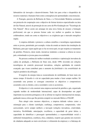 20
laboratórios de inovação e desenvolvimento. Tudo isto para evitar o desperdício de
recursos materiais e humanos bem como a emergência de oportunidades concorrenciais.
A Transgás, parceira da Refinaria de Sines, e a Universidade Moderna assinaram
um protocolo de cooperação com o objectivo de formar técnicos especializados na área
do Gás Natural, através da promoção de um curso de Pós-Graduação em “Tecnologia de
Gás Natural”. Dá-se assim um arranque de uma nova forma de encarar a formação
profissional, em que se procura formar cada vez melhor os quadros ou futuros
colaboradores, tendo em conta os objectivos e as exigências que o mercado energético
impõe.
A empresa defende e promove a cultura científica e tecnológica especialmente
entre os jovens, permitindo, por exemplo, visitas de estudo ao interior das instalações da
Refinaria, para que vejam aquilo que se faz no nosso país, no que respeita ao tratamento
de petróleo. Promove, deste modo, iniciativas tendentes a enraizar a ciência no nosso
país, estimulando os jovens para essa realidade.
Na procura contínua de melhor resultado económico e optimização inovadora da
cadeia de produção, a Refinaria de Sines tem, desde 1999, investido em soluções
tecnológicas de controlo processual inovadoras, soluções apelidadas de controlo
avançado, que visam contribuir para o aumento da fiabilidade e da rentabilidade do
negócio produtivo da refinação.
O negócio da energia trata-se essencialmente de mobilidade, de fazer mais em
menos tempo. O desafio é o de ter capacidade para mudar e fazer sempre melhor. Só
assumindo esta postura se consegue concretizar os objectivos e compromissos
assumidos com os clientes, com a sociedade e com os accionistas.
O objectivo é o de construir uma empresa nacional de petróleo e gás, organizada
segundo moldes de modernidade internacional, capaz de desempenhar um papel
importante na economia portuguesa e de se afirmar no negócio internacional de energia,
ganhando massa critica que lhe permita competir no mercado Ibérico e PALOP.
Para atingir estes mesmos objectivos, a empresa defende valores como: a
orientação para o cliente (satisfação, confiança, compromisso, compreensão, valor
acrescentado, servir sempre melhor); a inovação (soluções inovadoras, criatividade,
iniciativa, flexibilidade, antecipação, excelência, a capacidade de gerar ideias, a
capacidade de identificar e prosseguir oportunidades); a responsabilidade social e
ambiental (transparência, coerência, ética, cidadania, respeito que garanta um exercício
de cidadania adequado ao meio envolvente e à dimensão da empresa); e a liderança de
 