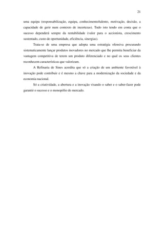 21
uma equipa (responsabilização, equipa, conhecimento/talento, motivação, decisão, a
capacidade de gerir num contexto de incertezas). Tudo isto tendo em conta que o
sucesso dependerá sempre da rentabilidade (valor para o accionista, crescimento
sustentado, custo de oportunidade, eficiência, sinergias).
Trata-se de uma empresa que adopta uma estratégia ofensiva procurando
sistematicamente lançar produtos inovadores no mercado que lhe permita beneficiar da
vantagem competitiva de terem um produto diferenciado e no qual os seus clientes
reconhecem características que valorizam.
A Refinaria de Sines acredita que só a criação de um ambiente favorável à
inovação pode contribuir e é mesmo a chave para a modernização da sociedade e da
economia nacional.
Só a criatividade, a abertura e a inovação visando o saber e o saber-fazer pode
garantir o sucesso e o monopólio do mercado.
 
