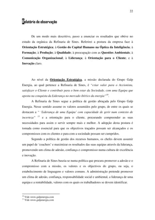 22
Relatório de observação
De um modo mais descritivo, passo a enunciar os resultados que obtive no
estudo da orgânica da Refinaria de Sines. Referirei a postura da empresa face à
Orientação Estratégica; à Gestão do Capital Humano na Óptica da Inteligência; à
Formação; à Produção; à Qualidade; à preocupação com as Questões Ambientais; à
Comunicação Organizacional; à Liderança; à Orientação para o Cliente; e à
Inovação claro.
Ao nível da Orientação Estratégica, a missão declarada do Grupo Galp
Energia, ao qual pertence a Refinaria de Sines, é “criar valor para o Accionista,
satisfazer o Cliente e contribuir para o bem estar da Sociedade, com uma Equipa que
aposta na conquista da Liderança no mercado ibérico da energia”10
.
A Refinaria de Sines segue a política de gestão abraçada pelo Grupo Galp
Energia. Nesse sentido assume os valores assumidos pelo grupo, de entre os quais se
destacam a “ ‘Liderança de uma Equipa’ com capacidade de gerir num contexto de
incerteza” 11
e a orientação para o cliente, procurando compreender as suas
necessidades para assim o servir sempre mais e melhor. A adopção desta postura é
tomada como essencial para que os objectivos traçados possam ser alcançados e os
compromissos com os clientes e para com a sociedade possam ser cumpridos.
Segundo a política de gestão dos recursos humanos, os chefes devem assumir
um papel de ‘coachers’ e maximizar os resultados das suas equipas através da liderança,
promovendo um clima de adesão, confiança e compromisso numa cultura de excelência
e inovação.
A Refinaria de Sines baseia-se numa política que procura promover a adesão e o
compromisso com a missão, os valores e os objectivos do grupo, ou seja, o
estabelecimento de linguagens e valores comuns. A administração pretende promover
um clima de adesão, confiança, responsabilidade social e ambiental, a liderança de uma
equipa e a rentabilidade, valores com os quais os trabalhadores se devem identificar.
10
Vide www.galpenergia.com
11
Vide www.galpenergia.com
 
