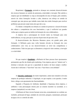 25
Respeitante à Formação, pretende-se alcançar um constante desenvolvimento
dos recursos humanos no sentido da autonomia, criatividade e inovação. Não satisfaz a
empresa que um trabalhador se cinja ao desempenho de uma só função, pelo contrário,
através de várias formações levadas a cabo, denota-se um esforço no sentido de
conseguir que uma pessoa que trabalhe numa dada área tenha formação para resolver
problemas que possam surgir numa área que não a sua.
É evidente o dempenho da refinaria no sentido de promover o desenvolvimento
dos saberes e competências dos seus funcionários, o que é verificável nas grandes
verbas que a empresa gasta no âmbito da formação dos seus colaboradores.
A empresa tem a preocupação de investir muito na formação para criar
multivalências, ou seja, para que as pessoas façam mais do que uma coisa.
O desenvolvimento dos Recursos Humanos passa, em grande parte, pela
formação. A Refinaria gasta uma verba bastante elevada na formação dos seus
colaboradores com vista ao seu desenvolvimento ao nível das competências e
conhecimentos. Tudo isto para que se alimentem a criação de valor contínua, a inovação
e a criatividade.
No que respeita à Qualidade, a Refinaria de Sines procura fazer ajustamentos
permanentes que lhe são ditados pelo marketing. Uma empresa, para ser “número um” e
dominar o mercado, tem que ter a capacidade de mudar e de fazer sempre o melhor.
Assim não é suficiente o “fazer bem” mas sim o “fazer bem e com utilidade”.
As Questões Ambientais são muito importantes, ainda mais tratando-se de uma
empresa de produção industrial. A legislação, no que respeita a esta questão, é muito
forte e obriga a um ajustamento das funcionalidades.
Segundo o Programa de Ambiente, Qualidade e Segurança desta empresa, o
ambiente é uma preocupação interna pois ao estarem inseridos na sociedade, se a
empresa é prejudicial, isso não é bom.
A Refinaria de Sines investe bastante nesta área, nomeadamente no combate aos
incêndios, protecção de fugas, unidades de conversão, paragens, manutenção, protecção
da água e do ar e controle de ruído.
 
