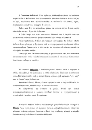 26
A Comunicação Interna é um tópico de importância crescente no panorama
empresarial e na Refinaria de Sines existem muitas formas de circulação de informação,
ou seja, mecanismos bem institucionalizados de transmissão das ordens, regras,
regulamentos normativos e instruções de serviços.
Tudo o que deve ser comunicado circula na empresa através de um correio
electrónico interno e de um site de intranet.
A Galp Energia tem ainda uma revista bimestral que é dirigida tanto aos
colaboradores internos como aos parceiros externos cujo nome é INICIATIVA.
No caso da Refinaria de Sines, em particular, a preocupação das chefias é o facto
de haver áreas, sobretudo as dos turnos, onde as pessoas raramente precisam de utilizar
os computadores. Nestes casos, as informações são impressas, afixadas em painéis ou
divulgadas através de notícias.
Tudo o que deve ser comunicado chega às pessoas através de e-mail (intranet) e
de um site interno, outras vezes faz-se circular documentos e, em caso de decisões mais
importantes, realizam-se reuniões.
No campo da Liderança, a administração está aberta a todas as sugestões e
ideias, mas depois, é ela quem decide as linhas orientadoras pelas quais a empresa se
segue. São feitas reuniões onde se trocam ideias e opiniões, onde a empresa “ouve tudo”
mas só “retém” o que lhe interessa.
A empresa defende a liderança de uma equipa com base na responsabilização, no
conhecimento/talento, na motivação e na decisão individual.
As competências da liderança e gestão devem ser: alinhar
estrategicamente/conhecer o negócio; mobilizar (inspirar as pessoas/conhecer a
organização); e agir (ser agente de mudança).
A Refinaria de Sines pretende prestar serviços que contribuam com valor para o
Cliente. Neste ponto destaco três alavancas-chave: a aquisição (aumentar o número de
clientes); o desenvolvimento (aumentar o lucro com os clientes actuais); a retenção
(promover relações de longo prazo com os clientes).
 