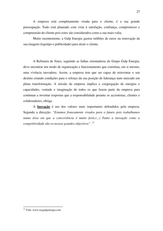 27
A empresa está completamente virada para o cliente, é a sua grande
preocupação. Tudo está planeado com vista à satisfação, confiança, compromisso e
compreensão do cliente pois estes são considerados como a sua mais-valia.
Muito recentemente, a Galp Energia gastou milhões de euros na renovação da
sua imagem (logotipo e publicidade) para atrair o cliente.
A Refinaria de Sines, seguindo as linhas orientadoras do Grupo Galp Energia,
deve encontrar um modo de organização e funcionamento que constitua, em si mesmo,
uma vivência inovadora. Assim, a empresa tem que ser capaz de reinventar o seu
destino criando condições para o reforço da sua posição de liderança num mercado em
plena transformação. A missão da empresa implica a congregação de energias e
capacidades, vontade e imaginação de todos os que fazem parte da empresa para
continuar a inventar respostas que a responsabilidade perante os accionistas, clientes e
colaboradores, obriga.
A Inovação é um dos valores mais importantes defendidos pela empresa.
Segundo a direcção: “Estamos francamente virados para o futuro pois trabalhamos
numa área em que a concorrência é muito forte.(...) Tanto a inovação como a
competitividade são os nossos grandes objectivos” .12
12
Vide: www.mygalpenergia.com
 