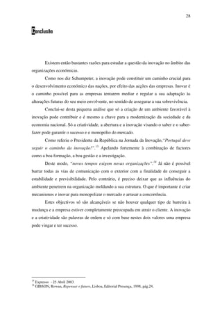 28
Conclusão
Existem então bastantes razões para estudar a questão da inovação no âmbito das
organizações económicas.
Como nos diz Schumpeter, a inovação pode constituir um caminho crucial para
o desenvolvimento económico das nações, por efeito das acções das empresas. Inovar é
o caminho possível para as empresas tentarem mediar e regular a sua adaptação às
alterações futuras do seu meio envolvente, no sentido de assegurar a sua sobrevivência.
Conclui-se desta pequena análise que só a criação de um ambiente favorável à
inovação pode contribuir e é mesmo a chave para a modernização da sociedade e da
economia nacional. Só a criatividade, a abertura e a inovação visando o saber e o saber-
fazer pode garantir o sucesso e o monopólio do mercado.
Como referiu o Presidente da República na Jornada da Inovação,“Portugal deve
seguir o caminho da inovação!”.13
Apelando fortemente à combinação de factores
como a boa formação, a boa gestão e a investigação.
Deste modo, “novos tempos exigem novas organizações”.14
Já não é possível
barrar todas as vias de comunicação com o exterior com a finalidade de conseguir a
estabilidade e previsibilidade. Pelo contrário, é preciso deixar que as influências do
ambiente penetrem na organização moldando a sua estrutura. O que é importante é criar
mecanismos e inovar para monopolizar o mercado e arrasar a concorrência.
Estes objectivos só são alcançáveis se não houver qualquer tipo de barreira à
mudança e a empresa estiver completamente preocupada em atrair o cliente. A inovação
e a criatividade são palavras de ordem e só com base nestes dois valores uma empresa
pode vingar e ter sucesso.
13
Expresso - 25 Abril 2003
14
GIBSON, Rowan, Repensar o futuro, Lisboa, Editorial Presença, 1998, pág.24.
 