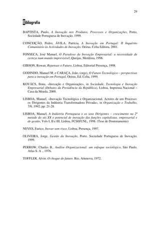 29
Bibliografia
BAPTISTA, Paulo, A Inovação nos Produtos, Processos e Organizações, Porto,
Sociedade Portuguesa de Inovação, 1999.
CONCEIÇÃO, Pedro; ÁVILA, Patrícia, A Inovação em Portugal: II Inquérito
Comunitário às Actividades de Inovação, Oeiras, Celta Editora, 2001.
FONSECA, José Manuel, O Paradoxo da Inovação Empresarial: a necessidade de
certeza num mundo imprevisível, Queijas, Metáfora, 1998.
GIBSON, Rowan, Repensar o Futuro, Lisboa, Editorial Presença, 1998.
GODINHO, Manuel M. e CARAÇA, João, (orgs), O Futuro Tecnológico – perspectivas
para a inovação em Portugal, Oeiras, Ed. Celta, 1999.
KOVÁCS, Ilona, «Inovação e Organização», in Sociedade, Tecnologia e Inovação
Empresarial (Debates da Presidência da República), Lisboa, Imprensa Nacional –
Casa da Moeda, 2000.
LISBOA, Manuel, «Inovação Tecnológica e Organizacional, Actores de um Processo:
os Dirigentes da Indústria Transformadora Privada», in Organização e Trabalho,
7/8, 1992, pp: 21-28.
LISBOA, Manuel, A Indústria Portuguesa e os seus Dirigentes – crescimento na 2ª
metade do séc.XX e potencial de inovação das funções capitalistas, empresarial e
de gestão, Vols I, II e III, Lisboa, FCSH/UNL, 1998. (Tese de Doutoramento)
NEVES, Eurico, Inovar sem risco, Lisboa, Presença, 1997.
OLIVEIRA, Jorge, Gestão da Inovação, Porto, Sociedade Portuguesa de Inovação,
1999.
PERROW, Charles B., Análise Organizacional: um enfoque sociológico, São Paulo,
Atlas S. A ., 1976.
TOFFLER, Alvin. O choque do futuro. Rio, Artenova, 1972.
 