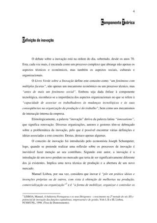 4
Componente Teórica
Definição de inovação
O debate sobre a inovação está na ordem do dia, sobretudo, desde os anos 70.
Esta, cada vez mais, é encarada como um processo complexo que abrange não apenas os
aspectos técnicos e económicos, mas também os aspectos sociais, culturais e
organizacionais.
O Livro Verde sobre a Inovação define este conceito como “um fenómeno com
múltiplas facetas”, não apenas um mecanismo económico ou um processo técnico, mas
“antes de mais um fenómeno social”. Embora seja dada ênfase à componente
tecnológica, reconhece-se a importância dos aspectos organizacionais no que se refere à
“capacidade de associar os trabalhadores às mudanças tecnológicas e às suas
conseqüências na organização da produção e do trabalho”, bem como aos mecanismos
de interacção interna da empresa.
Etimologicamente, a palavra “inovação” deriva da palavra latina “innovatione”,
que significa renovação. Diversas organizações, autores e gestores têm-se debruçado
sobre a problemática da inovação, pelo que é possível encontrar várias definições e
ideias associadas a este conceito. Destas, destaco apenas algumas.
O conceito de inovação foi introduzido pelo economista Joseph Schumpeter,
logo, quando se pretende realizar uma reflexão sobre os processos de inovação é
inevitável fazer menção ao seu contributo. Segundo este autor, a inovação é a
introdução de um novo produto no mercado que teria de ser significativamente diferente
dos já existentes. Implica uma nova técnica de produção e a abertura de um novo
mercado.
Manuel Lisboa, por sua vez, considera que inovar é “pôr em prática ideias e
invenções próprias ou de outros, com vista à obtenção de melhorias na produção,
comercialização ou organização”3
e é “a forma de mobilizar, organizar e controlar os
3
LISBOA, Manuel, A Indústria Portuguesa e os seus Dirigentes – crescimento na 2ª metade do séc.XX e
potencial de inovação das funções capitalistas, empresarial e de gestão, Vols I, II e III, Lisboa,
FCSH/UNL, 1998. (Tese de Doutoramento).
 