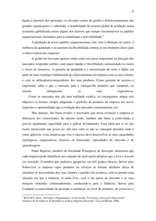 6
ligada à abertura dos mercados, os elevados custos de gestão e disfuncionamentos das
grandes organizações e, sobretudo, a instabilidade do sistema global de produção numa
economia globalizada serem alguns dos factores que tornam insustentáveis os padrões
organizacionais orientados para a estabilidade e previsibilidade.5
A produção de novos padrões organizacionais com vista à obtenção de custos, à
melhoria da qualidade e ao aumento da flexibilidade, tornou-se um elemento chave para
a sobrevivência das empresas.
A gestão da inovação aparece então como um passo importante na direcção dos
mercados: responder melhor, com maior rapidez e flexibilidade, minimizando os custos
e riscos do insucesso. A garantia de qualidade e a minimização de erros e falhas faz
parte de uma estratégia fundamental de relacionamento da empresa com os seus clientes
e com os utilizadores/consumidores dos seus produtos. Como garantia de sucesso é
importante saber o que o mercado quer e entregar-lhe produtos que cumpram, ou
mesmo ultrapassem, as suas expectativas.
Como os mercados não são uma realidade estática, só conseguimos atingir este
objectivo se formos sempre adaptando o portfolio de produtos da empresa aos novos
requisitos e oportunidades que a evolução dos mercados continuamente cria.
Mas atenção, não basta evoluir, é necessário que nessa evolução a empresa se
diferencie dos concorrentes, do mesmo modo, também não basta a criatividade, é
preciso igualmente capacidade para a aplicar devidamente. Uma ideia por si só, por
muito interessante que possa ser, não tem valor se não se conseguir perceber onde e
como aplicá-la. Uma empresa que vise o sucesso deve desenvolver as suas capacidades
estratégicas, organizativas, técnicas ou funcionais, capacidades de mercado e de
aprendizagem.
Paulo Baptista, membro da Sociedade Portuguesa de Inovação, demonstra que
cada empresa pode identificar um conjunto de motivações próprias que a leva a investir
em inovação. Considera que podemos agrupá-las em três grupos básicos: Inovar para
Sobreviver (a empresa cujos produtos ou serviços se tornam absoletos deixa de
satisfazer as necessidades dos seus clientes e quando isto acontece, está-se perante uma
situação em que a empresa, se nada fizer, verá a sua quota de mercado e as suas
margens reduzidas continuadamente, conduzindo-a para a falência); Inovar para
Competir (a necessidade de proceder a mudanças ao nível de produtos, de processos e
5
KOVÁCS, Ilona, «Inovação e Organização», in Sociedade, Tecnologia e Inovação Empresarial
(Debates da Presidência da República), Lisboa, Imprensa Nacional – Casa da Moeda, 2000.
 