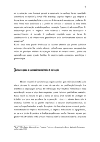 7
da organização, como forma de garantir a manutenção ou o reforço da sua capacidade
competitiva no mercado); Inovar como Estratégia (aquelas empresas que integram a
inovação na sua estratégia global, o processo de inovação é normalmente conduzido de
uma forma mais estruturada e a gestão da inovação é realizada de uma forma
organizada. A inovação, sendo integrada na estratégia, é perspectivada numa lógica de
médio/longo prazo, as empresas estão dispostas a investir em investigação e
desenvolvimento. A inovação é igualmente entendida como um factor de
competitividade e de sobrevivência, preocupações estas inevitavelmente incluídas na
estratégia).6
Existe ainda uma grande diversidade de factores externos que podem constituir
estímulos à inovação. Na verdade, são estes estímulos que representam, na maioria das
vezes, os principais motores da inovação. Embora de natureza diversa, podem ser
agrupados em quatro grandes famílias: de natureza social, económica, tecnológica e
política/legal.
Factores para o sucesso/resistência à inovação
Há um conjunto de características organizacionais que estão relacionadas com
níveis elevados de inovação, tais como: elevado nível de qualificação/formação dos
membros da organização; elevada descentralização do poder; fraca formalização; fraca
estratificação no que se refere às recompensas; grande ênfase na qualidade de produção;
baixa ênfase na eficácia no que se refere ao custo; nível elevado de satisfação no
trabalho por parte dos membros da organização; valores e atitudes favoráveis à
mudança. Também são de grande importância as relações interorganizacionais, as
associações profissionais e a acção dos agentes de disseminação das modas de gestão,
nomeadamente as empresas de consultoria, as empresas fornecedoras do equipamento,
os gurus e heróis de gestão e a divulgação pelos mass media. São estes agentes que
promovem activamente certas crenças colectivas sobre o carácter inovador e a eficiência
6
BAPTISTA, Paulo, A Inovação nos Produtos, Processos e Organizações, Porto, Sociedade Portuguesa
de Inovação, 1999.
 