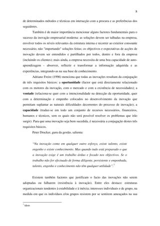 8
de determinados métodos e técnicas em interacção com a procura e as preferências dos
seguidores.
Também é de maior importância mencionar alguns factores fundamentais para o
sucesso da inovação empresarial moderna: as soluções devem ser talhadas na empresa,
envolver todos os níveis relevantes da estrutura interna e recorrer ao exterior consoante
necessário, não "importando" soluções feitas; os objectivos e expectativas de acções de
inovação devem ser entendidos e partilhados por todos, dentro e fora da empresa
(incluindo os clientes); mais ainda, a empresa necessita de uma boa capacidade de auto-
aprendizagem - absorver, reflectir e transformar a informação adquirida e as
experiências, integrando-as na sua base de conhecimento.
Adriano Freire (1996) menciona que todas as inovações resultam da conjugação
de três requisitos básicos: a oportunidade (factor que está directamente relacionado
com os motores da inovação, com o mercado e com a existência de necessidades); a
vontade (relaciona-se quer com a intencionalidade na detecção da oportunidade, quer
com a determinação e empenho colocados no desenvolvimento da inovação que
permitam suplantar as naturais dificuldades decorrentes do processo de inovação); a
capacidade (traduz-se em todo um conjunto de recursos necessários, financeiros,
humanos e técnicos, sem os quais não será possível resolver os problemas que irão
surgir). Para que uma inovação seja bem sucedida, é necessária a conjugação destes três
requisitos básicos.
Peter Drucker, guru da gestão, salienta:
“Na inovação como em qualquer outro esforço, existe talento, existe
engenho e existe conhecimento. Mas quando tudo está preparado o que
a inovação exige é um trabalho árduo e focado nos objectivos. Se o
trabalho não for efectuado de forma diligente, persistente e empenhada,
talento, engenho e conhecimento não têm qualquer utilidade”.7
Existem também factores que justificam o facto das inovações não serem
adoptadas ou falharem (resistência à inovação). Entre eles destaco: estruturas
organizacionais tendentes à estabilidade e à inércia; interesses individuais e de grupo, na
medida em que os indivíduos e/ou grupos resistem por se sentirem ameaçados na sua
7
idem
 