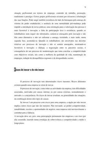 9
situação profissional em termos de emprego, conteúdo de trabalho, promoção,
rendimento e prestígio. Certos grupos profissionais resistem por recearem a eliminação
das suas funções. Pode surgir também resistência do lado da hierarquia pela ameaça do
sistema do poder estabelecido; a ausência de uma mentalidade pró-mudança pode
impedir a introdução de novas práticas; uma orientação para a valorização das pessoas é
mais favorável à inovação; a falta de participação leva à resistência, quando os
trabalhadores nem sequer são informados, sentem-se ameaçados pela inovação e não
têm outra alternativa a não ser enfrentar a ameaça, resistindo, e mais tarde, numa
segunda fase, acomodar-se. Quando os trabalhadores são envolvidos nas decisões
relativas aos processos de inovação e não se sentem ameaçados, mostrando-se
favoráveis à inovação; o diálogo, a negociação entre os parceiros sociais, é
consequência de um processo de modernização que tenta conciliar a competitividade
com objectivos sociais, tais como a melhoria da qualidade de vida, manutenção de
empregos, redução de desequilíbrios regionais e de desigualdades sociais.
Riscos de inovar e de não inovar
O processo de inovação tem determinados riscos inerentes. Riscos diferentes
existem quando uma empresa se retrai de inovar.
O processo de inovação, como todas as actividades da empresa, tem dificuldades
associadas, motivadas por causas internas ou por causas externas, nomeadamente o
mercado e a concorrência. Os riscos de inovar resultam, na generalidade das situações,
da combinação destes dois tipos de causas.
Se inovar é um processo com riscos para uma empresa, a opção por não inovar
implica outros riscos que não são menores. Não inovando, ao perder competitividade,
rentabilidade, receitas e oportunidades de negócio, uma empresa está inevitavelmente a
caminhar para a falência.
A inovação deve ser, pois, uma preocupação permanente das empresas e um risco por
elas assumido, inserido numa estratégia de sobrevivência e competitividade a médio e
longo prazo.
 