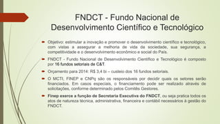 FNDCT - Fundo Nacional de
Desenvolvimento Científico e Tecnológico
 Objetivo: estimular a inovação e promover o desenvolv...