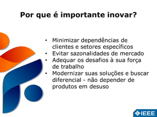 Por que é importante inovar? 
• Minimizar dependências de 
clientes e setores específicos 
• Evitar sazonalidades de mercado 
• Adequar os desafios à sua força 
de trabalho 
• Modernizar suas soluções e buscar 
diferencial - não depender de 
produtos em desuso 
 