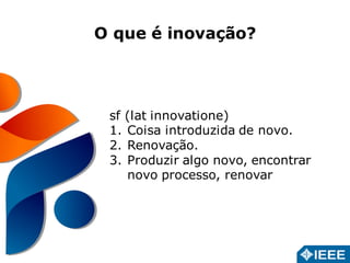 O que é inovação? 
sf (lat innovatione) 
1. Coisa introduzida de novo. 
2. Renovação. 
3. Produzir algo novo, encontrar 
novo processo, renovar 
 