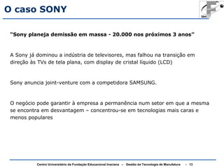 O caso SONY 
“Sony planeja demissão em massa - 20.000 nos próximos 3 anos” 
A Sony já dominou a indústria de televisores, mas falhou na transição em 
direção às TVs de tela plana, com display de cristal líquido (LCD) 
Sony anuncia joint-venture com a competidora SAMSUNG. 
O negócio pode garantir à empresa a permanência num setor em que a mesma 
se encontra em desvantagem – concentrou-se em tecnologias mais caras e 
menos populares 
Centro Universitário da Fundação Educacional Inaciana – Gestão da Tecnologia de Manufatura - 13 
 