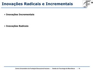 Inovações Radicais e Incrementais 
• Inovações Incrementais 
• Inovações Radicais 
Centro Universitário da Fundação Educacional Inaciana – Gestão da Tecnologia de Manufatura - 14 
 