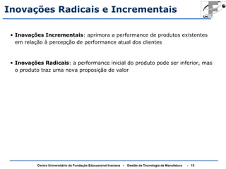 Inovações Radicais e Incrementais 
• Inovações Incrementais: aprimora a performance de produtos existentes 
em relação à percepção de performance atual dos clientes 
• Inovações Radicais: a performance inicial do produto pode ser inferior, mas 
o produto traz uma nova proposição de valor 
Centro Universitário da Fundação Educacional Inaciana – Gestão da Tecnologia de Manufatura - 15 
 