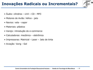 Inovações Radicais ou Incrementais? 
• Áudio: cilindros - vinil – CD - MP3 
• Motores de Avião: hélice - jato 
• Navios: vela - vapor 
• Materiais: plástico 
• Varejo: introdução do e-commerce 
• Calculadoras: mecânica – eletrônica 
• Impressoras: Matricial - Laser – Jato de tinta 
• Aviação: Varig - Gol 
Centro Universitário da Fundação Educacional Inaciana – Gestão da Tecnologia de Manufatura - 17 
 