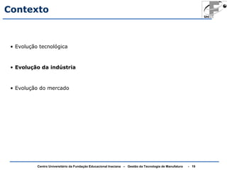 Contexto 
• Evolução tecnológica 
• Evolução da indústria 
• Evolução do mercado 
Centro Universitário da Fundação Educacional Inaciana – Gestão da Tecnologia de Manufatura - 19 
 