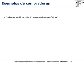 Exemplos de compradores 
• Qual o seu perfil em relação às novidades tecnológicas? 
Centro Universitário da Fundação Educacional Inaciana – Gestão da Tecnologia de Manufatura - 24 
 