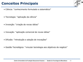 Conceitos Principais 
• Ciência: “conhecimento formulado e sistemático” 
• Tecnologia: “aplicação da ciência” 
• Invenção: “criação de novas idéias” 
• Inovação: “aplicação comercial de novas idéias” 
• Difusão: “introdução e adoção de inovações” 
• Gestão Tecnológica: “vincular tecnologia aos objetivos do negócio” 
Centro Universitário da Fundação Educacional Inaciana – Gestão da Tecnologia de Manufatura - 3 
 