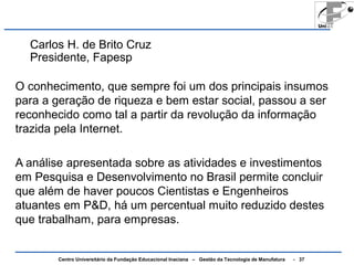 Carlos H. de Brito Cruz 
Presidente, Fapesp 
O conhecimento, que sempre foi um dos principais insumos 
para a geração de riqueza e bem estar social, passou a ser 
reconhecido como tal a partir da revolução da informação 
trazida pela Internet. 
A análise apresentada sobre as atividades e investimentos 
em Pesquisa e Desenvolvimento no Brasil permite concluir 
que além de haver poucos Cientistas e Engenheiros 
atuantes em P&D, há um percentual muito reduzido destes 
que trabalham, para empresas. 
Centro Universitário da Fundação Educacional Inaciana – Gestão da Tecnologia de Manufatura - 37 
 