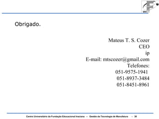 Obrigado. 
Mateus T. S. Cozer 
Centro Universitário da Fundação Educacional Inaciana – Gestão da Tecnologia de Manufatura - 38 
CEO 
ip 
E-mail: mtscozer@gmail.com 
Telefones: 
051-9575-1941 
051-8937-3484 
051-8451-8961 
