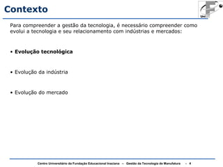Contexto 
Para compreender a gestão da tecnologia, é necessário compreender como 
evolui a tecnologia e seu relacionamento com indústrias e mercados: 
• Evolução tecnológica 
• Evolução da indústria 
• Evolução do mercado 
Centro Universitário da Fundação Educacional Inaciana – Gestão da Tecnologia de Manufatura - 4 
 