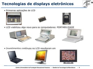 Tecnologias de displays eletrônicos 
• Primeiras aplicações de LCD 
• LCD viabilizou algo novo para os computadores: PORTABILIDADE 
• Investimentos contínuos no LCD resultaram em 
Centro Universitário da Fundação Educacional Inaciana – Gestão da Tecnologia de Manufatura - 9 
 