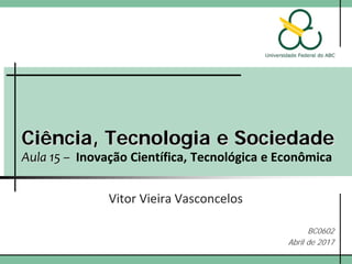 Ciência, Tecnologia e Sociedade
Aula 15 – Inovação Científica, Tecnológica e Econômica
Vitor Vieira Vasconcelos
BC0602
Abril de 2017
 