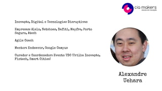 Alexandre
Uehara
Inovação, Digital e Tecnologias Disruptivas
Empresas: Alelo, Netshoes, Dafiti, Mapfre, Porto
Seguro, Atech
Agile Coach
Mentor: Endeavor, Google Campus
Curador e Coordenador: Evento TDC (Trilha Inovação,
Fintech, Smart Cities)
 