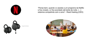 “Pense bem, quando vc assiste a um programa da Netflix
e fica viciado, vc fica acordado até tarde da noite. (…)
estamos competindo com o sono” - Reed Hasting (CEO)
 