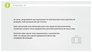 Inovação aberta - Intel
Os novos pesquisadores que ingressavam na Intel deveriam iniciar pela área de
produção, onde permaneciam por 6 meses.
Após este período eram destacados para uma equipe de desenvolvimento,
e poderiam comprar novos equipamentos para desenvolvimento de novos chips.
Deveriam saber operar esses equipamentos e necessitariam
obter um espaço para aquele equipamento dentro das
instalações da produção.
 