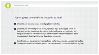 Inovação aberta - Intel
Pontos fortes do modelo de inovação da Intel:
Eficiente por lançar poucas investigações irrealistas;
Eficiente por inventar poucas rodas, optando pela elaboração sobre as
descobertas das pesquisas dos outros (principalmente as realizadas por
pesquisadores das universidades) e por transferir estas descobertas para
o processo de desenvolvimento da própria empresa;
Econômico por alavancar as instalações e os funcionários de outras instituições
(estes investimentos cobrem apenas parcialmente os custos destas instituições).
 