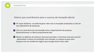 Considerações finais
Fatores que contribuíram para o sucesso da inovação aberta:
Ter maior eficiência na tarefa de gerar valor com as inovações produzidas ou não em
seus laboratórios de pesquisas;
Criar um canal eficaz de comunicação entre o departamento de pesquisa,
desenvolvimento e a fabrica propriamente dita;
Manter os objetivos da empresa claros para perceber o momento certo para
assumir, desenvolver e colocar em produção uma inovação, ou repassa-la para outra
empresa com um modelo de negocio que consiga extrair maior valor.
 