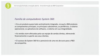 Da inovação fechada à inovação aberta - A transformação da IBM Corporation
Família de computadores System 360:
• Era um produto quase todo verticalmente integrado, no qual a IBM produzia
os componentes principais, os principais subsistemas, os periféricos, o sistema
operacional, os aplicativos do software, o sistema em sua integralidade;
• As vendas eram efetuadas pela sua equipe de vendas diretas, oferecendo
financiamento e suporte aos seus clientes;
• O sucesso do System 360 foi o prenúncio de uma era de ouro para a P&D
da companhia.
 
