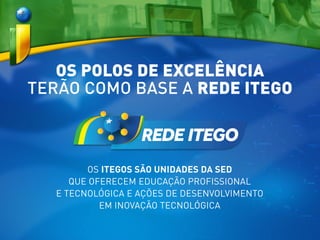 OS POLOS DE EXCELÊNCIA
TERÃO COMO BASE A REDE ITEGO
OS ITEGOS SÃO UNIDADES DA SED
QUE OFERECEM EDUCAÇÃO PROFISSIONAL
E TECNOLÓGICA E AÇÕES DE DESENVOLVIMENTO
EM INOVAÇÃO TECNOLÓGICA
 
