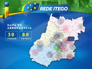 M A PA D E
A B R A N G Ê N C I A
3 0
I T E G O S
8 0
C O T E C S
ÁREA 2
ÁREA 1
ÁREA 4
ÁREA 3
Áreas de Atuação
Porangatu
Ceres
Goianésia
Uruana
Goiás
Anápolis
Piranhas
Caiapônia
Goiatuba
Catalão: Agnaldo de Campos Netto
Catalão: Labibe Faiad
Goiânia: Sebastião Siqueira
Goiânia: Basileu França
Cristalina
Santa Helena de Goiás
ITEGOs em Construção - 9 Unidades
ITEGOs - Expansão Parques Tecnológicos
Niquelândia
St. Antônio do Descoberto
Valparaíso de Goiás
Aparecida de Goiânia
Mineiros
Goiânia: Noroeste
Goiânia: Núcleo EAD
Piracanjuba
Catalão: Goiás Tec
Hidrolândia
Aparecida de Goiânia
SED - SECRETARIA DE DESENVOLVIMENTO ECÔNOMICO
www.sed.go.gov.br Gabinete de Gestão: (62) 3201-5438 / 3201-5443
DISTRITO
FEDERAL
Inaciolândia
Gouvelândia
Quirinópolis
Vicentinópolis
Acreúna
Santo Antônio
da Barra
Rio Verde
Jataí
Turvelândia
Porteirão
Maurilândia
Castelândia
Portelândia
Santa Rita
do Araguaia
Serranópolis
Aporé
Itajá
Itarumã
Cachoeira
Alta
Paranaiguara
Represa de
São Simão
Doverlândia
Baliza
Bom Jardim
de Goiás
Aragarças
Nerópolis
Urutaí
Cristianópolis
Ipameri
Campo Alegre
de Goiás
Rio
Quente
Caldas
Novas
Nova
Aurora
Corumbaíba
Marzagão
Buriti
Alegre
Itumbiara
Panamá
Bom Jesus
de Goiás
Cachoeira
Dourada
Morrinhos
Joviânia
Aloândia
Pontalina
Diorama
Arenópolis
Palestina
de Goiás
Vianópolis
Silvânia
Leopoldo de Bulhões
Terezópolis
de Goiás
Ouro Verde
de Goiás
Inhumas
Caturaí
Goianira
Brazabrantes
Nova
Veneza
Bonfinópolis
Goianápolis
Caldazinha
Bela Vista
de Goiás
São Miguel do
Passa Quatro
Orizona
Palmelo
Santa Cruz
de Goiás
Pires do Rio
Senador
Canedo
Edéia
Edealina
Professor Jamil
Cromínia
Mairipotaba
Varjão
Cezarina
Indiara
Montividiu
Paraúna
São João
da Paraúna
Aurilândia
Firminópolis
Turvânia
Nazário
Avelinópolis
Araçu
Adelândia
Sanclerlândia
Fazenda Nova
São Miguel do Araguaia Novo
Planalto
Santa
Tereza
de Goiás
Montividiu
do Norte
Trombas Minaçu
Campinaçu
Colinas
do Sul
Cavalcante
Alto Paraíso
de Goiás
Teresina
de Goiás
Divinópolis
de GoiásMonte Alegre
de Goiás
Campos
Belos
Nova Roma
Guarani
de Goiás
Iaciara
Posse
Buritinópolis
Alvorada
do Norte
Sítio
D'Abadia
Damianópolis
Mambaí
Flores de
Goiás
FormosoMutunópolis
Amaralina
Mara Rosa
Campinorte
Alto
Horizonte
Nova
Iguaçu
de Goiás
Uruaçu
Pilar
de Goiás
Hidrolina
Guarinos
Itapaci
Nova
América
Morro Agudo
de Goiás
Nova
Glória
São
Patrício
Carmo do
Rio Verde
Itapuranga
FainaMatrinchã
Montes Claros
de Goiás
Itapirapuã
Jussara
Santa Fé
de Goiás
Britânia
Guaraíta
Rialma
Santa
Isabel
Rianápolis
Pirenópolis
Vila Propício
Padre Bernardo
Planaltina
Águas Lindas
de Goiás
Novo Gama Cidade Ocidental
Luziânia
Damolândia Abadiânia
Alexânia
Corumbá
de Goiás
Cocalzinho
de Goiás
Jaraguá
Itaguaru
Jesúpolis
São
Francisco
de Goiás
Petrolina
de Goiás
Heitoraí
Formosa
Vila Boa
Cabeceiras
Mimoso de Goiás
Água Fria
de Goiás
São João
D'Aliança
São Luiz
do Norte
Barro
Alto
Santa Rita
do Novo
Destino
Crixás
Estrela
do Norte
Bonópolis
Mundo Novo
Nova Crixás
Uirapuru
Santa
Terezinha
de Goiás
Campos
Verdes
Mozarlândia
Araguapaz
Aruanã
Itauçú
Taquaral
de Goiás
Itaguari
Santa
Rosa
de Goiás
Itaberaí
Americano
do Brasil
Buriti
de Goiás Mossâmedes
Novo
Brasil
Jaupaci
AnicunsSão Luís de
Montes Belos
Córrego
do Ouro
Cachoeira
de Goiás
Ivolândia
Moiporá
IsraelândiaIporá
Amorinópolis
Jandaia
Palminópolis
Palmeiras
de Goiás
Campestre
de Goiás
Trindade
Santa
Bárbara
de Goiás
Guapó
Aragoiânia
Abadia
de Goiás
Água
Limpa Goiandira
Cumari
Anhanguera
Ouvidor
Três
Ranchos
Davinópolis
Represa de
Cachoeira Dourada
Represa de
Itumbiara
Represa de
EmbocaçãoCaçu
Aparecida
do Rio Doce
Chapadão
do Céu
Perolândia
T O C A N T I N S
A
SN
I
M
GERAIS
G
R
O
S
S
O
M
A
T
O
T
O
O
S
G
R
O
S
U
S
O
D
AHIA
B
São
Domingos
Lagoa Santa
Gameleira
de Goiás
Campo Limpo
de Goiás
Ipiranga
de Goiás
Niquelândia
Ceres
Uruana
Goianésia
Santo Antônio
do Descoberto Valparaíso de Goiás
Anápolis
Goiás
Porangatu
Catalão
Piracanjuba
Cristalina
Aparecida
de Goiânia
Goiânia
Goiatuba
Santa Helena
de Goiás
Caiapônia
Piranhas
Mineiros
Hidrolândia
Posse
 