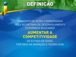 CONJUNTO DE AÇÕES COORDENADAS
PELA SECRETARIA DE DESENVOLVIMENTO
ECONÔMICO BUSCANDO
AUMENTAR A
COMPETITIVIDADE
DO ESTADO DE GOIÁS,
POR MEIO DA INOVAÇÃO E TECNOLOGIA
DEFINIÇÃO
 