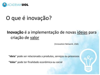 O que é inovação?
Inovação é a implementação de novas ideias para
criação de valor
(Innovation Network, USA)
NOV/2012
“Ideia” pode ser relacionada a produtos, serviços ou processos
“Valor” pode ter finalidade econômica ou social
 