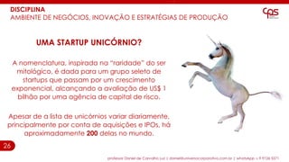 26
DISCIPLINA
AMBIENTE DE NEGÓCIOS, INOVAÇÃO E ESTRATÉGIAS DE PRODUÇÃO
UMA STARTUP UNICÓRNIO?
A nomenclatura, inspirada na “raridade” do ser
mitológico, é dada para um grupo seleto de
startups que passam por um crescimento
exponencial, alcançando a avaliação de US$ 1
bilhão por uma agência de capital de risco.
Apesar de a lista de unicórnios variar diariamente,
principalmente por conta de aquisições e IPOs, há
aproximadamente 200 delas no mundo.
professor Daniel de Carvalho Luz | daniel@universocorporativo.com.br | whatsApp 15 9 9126 5571
 
