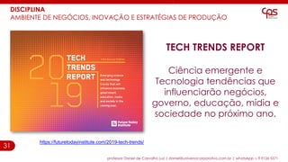 31
DISCIPLINA
AMBIENTE DE NEGÓCIOS, INOVAÇÃO E ESTRATÉGIAS DE PRODUÇÃO
professor Daniel de Carvalho Luz | daniel@universocorporativo.com.br | whatsApp 15 9 9126 5571
TECH TRENDS REPORT
Ciência emergente e
Tecnologia tendências que
influenciarão negócios,
governo, educação, mídia e
sociedade no próximo ano.
https://futuretodayinstitute.com/2019-tech-trends/
 