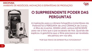 35
DISCIPLINA
AMBIENTE DE NEGÓCIOS, INOVAÇÃO E ESTRATÉGIAS DE PRODUÇÃO
professor Daniel de Carvalho Luz | daniel@universocorporativo.com.br | whatsApp 15 9 9126 5571
O SURPREENDENTE PODER DAS
PERGUNTAS
A inspiração para a câmera fotográfica instantânea da
Polaroid foi a PERGUNTA de uma CRIANÇA de 3 anos.
A filha do inventor, EDWIN LAND, estava IMPACIENTE
para ver a foto que o pai acabara de tirar. Quando ele
explicou à garotinha que o filme precisava ser revelado,
ela pensou em voz alta,
“POR QUE TENHO DE ESPERAR PELA FOTOGRAFIA?”
 