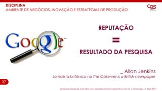 37
DISCIPLINA
AMBIENTE DE NEGÓCIOS, INOVAÇÃO E ESTRATÉGIAS DE PRODUÇÃO
professor Daniel de Carvalho Luz | daniel@universocorporativo.com.br | whatsApp 15 9 9126 5571
REPUTAÇÃO
=
RESULTADO DA PESQUISA
_ Allan Jenkins
Jornalista britânico no The Observer is a British newspaper
 