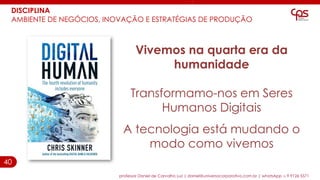 40
DISCIPLINA
AMBIENTE DE NEGÓCIOS, INOVAÇÃO E ESTRATÉGIAS DE PRODUÇÃO
professor Daniel de Carvalho Luz | daniel@universocorporativo.com.br | whatsApp 15 9 9126 5571
Vivemos na quarta era da
humanidade
Transformamo-nos em Seres
Humanos Digitais
A tecnologia está mudando o
modo como vivemos
 