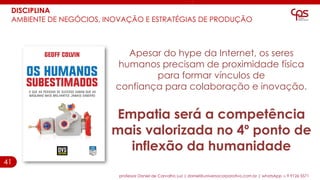 41
DISCIPLINA
AMBIENTE DE NEGÓCIOS, INOVAÇÃO E ESTRATÉGIAS DE PRODUÇÃO
professor Daniel de Carvalho Luz | daniel@universocorporativo.com.br | whatsApp 15 9 9126 5571
Apesar do hype da Internet, os seres
humanos precisam de proximidade física
para formar vínculos de
confiança para colaboração e inovação.
Empatia será a competência
mais valorizada no 4º ponto de
inflexão da humanidade
 