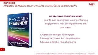 42
DISCIPLINA
AMBIENTE DE NEGÓCIOS, INOVAÇÃO E ESTRATÉGIAS DE PRODUÇÃO
professor Daniel de Carvalho Luz | daniel@universocorporativo.com.br | whatsApp 15 9 9126 5571
O PARADOXO DO ENGAJAMENTO
quanto mais as empresas se concentram no
engajamento, mais desengajamento elas
produzem.
1. Gerenciar energia, não engajar
2. Entregar experiências, não promessas
3. Busque a tensão, não a harmonia
 