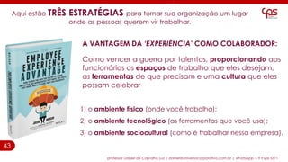 43
professor Daniel de Carvalho Luz | daniel@universocorporativo.com.br | whatsApp 15 9 9126 5571
Aqui estão TRÊS ESTRATÉGIAS para tornar sua organização um lugar
onde as pessoas querem vir trabalhar.
1) o ambiente físico (onde você trabalha);
2) o ambiente tecnológico (as ferramentas que você usa);
3) o ambiente sociocultural (como é trabalhar nessa empresa).
A VANTAGEM DA ‘EXPERIÊNCIA’ COMO COLABORADOR:
Como vencer a guerra por talentos, proporcionando aos
funcionários os espaços de trabalho que eles desejam,
as ferramentas de que precisam e uma cultura que eles
possam celebrar
 