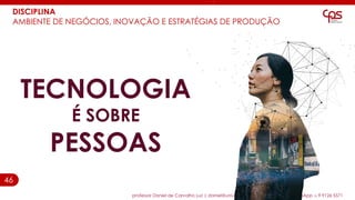 46
DISCIPLINA
AMBIENTE DE NEGÓCIOS, INOVAÇÃO E ESTRATÉGIAS DE PRODUÇÃO
professor Daniel de Carvalho Luz | daniel@universocorporativo.com.br | whatsApp 15 9 9126 5571
TECNOLOGIA
É SOBRE
PESSOAS
 