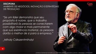 DISCIPLINA
AMBIENTE DE NEGÓCIOS, INOVAÇÃO E ESTRATÉGIAS
DE PRODUÇÃO
professor Daniel de Carvalho Luz | daniel@universocorporativo.com.br | whatsApp 15 9 9126 5571
“Se um líder demonstra que seu
propósito é nobre, que o trabalho
possibilitará às pessoas se conectarem
com algo maior e mais permanente
que sua existência material, as pessoas
darão o melhor de si para a empresa.”
_Mihaly Csikszentmihalyi
62
 