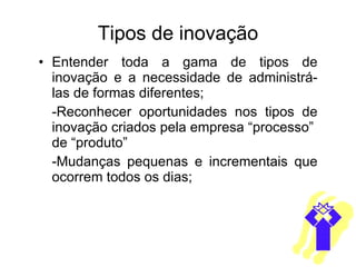 Tipos de inovação Entender toda a gama de tipos de inovação e a necessidade de administrá-las de formas diferentes; -Reconhecer oportunidades nos tipos de inovação criados pela empresa “processo”  de “produto” -Mudanças pequenas e incrementais que ocorrem todos os dias; 
